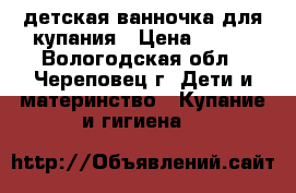 детская ванночка для купания › Цена ­ 500 - Вологодская обл., Череповец г. Дети и материнство » Купание и гигиена   